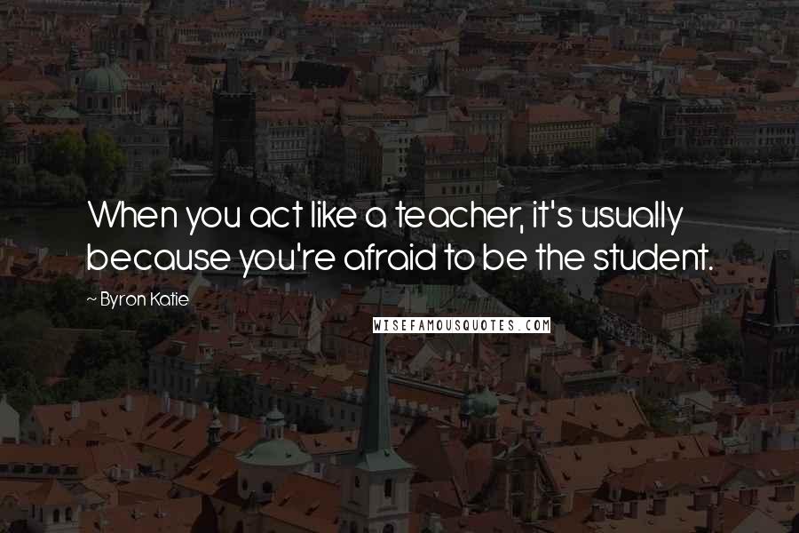 Byron Katie Quotes: When you act like a teacher, it's usually because you're afraid to be the student.