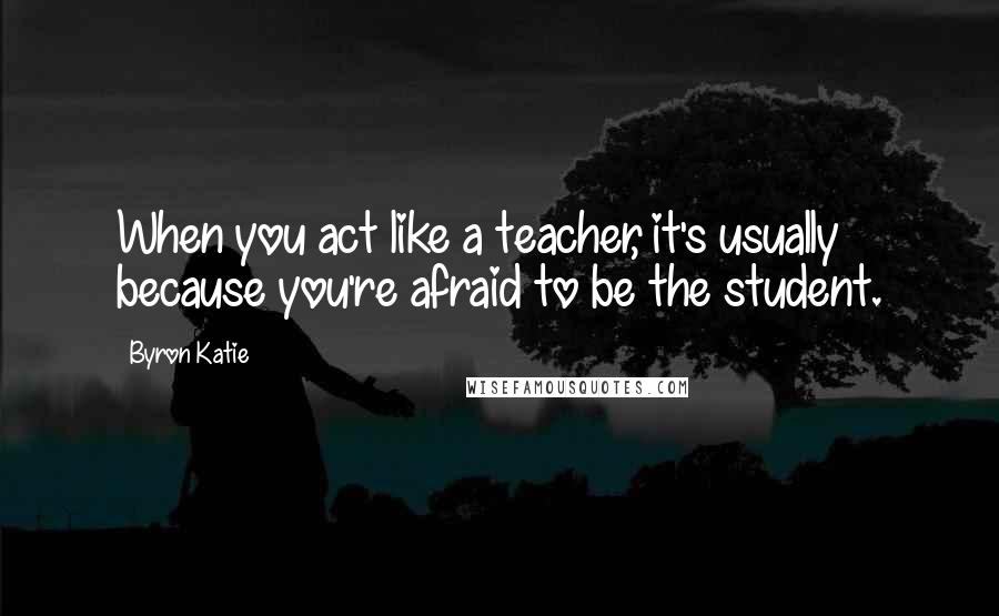 Byron Katie Quotes: When you act like a teacher, it's usually because you're afraid to be the student.