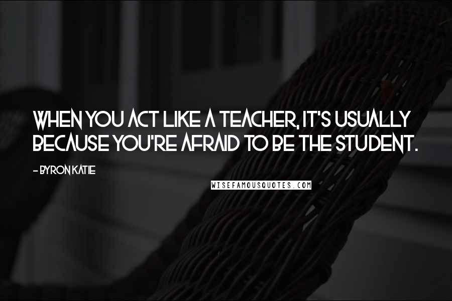 Byron Katie Quotes: When you act like a teacher, it's usually because you're afraid to be the student.