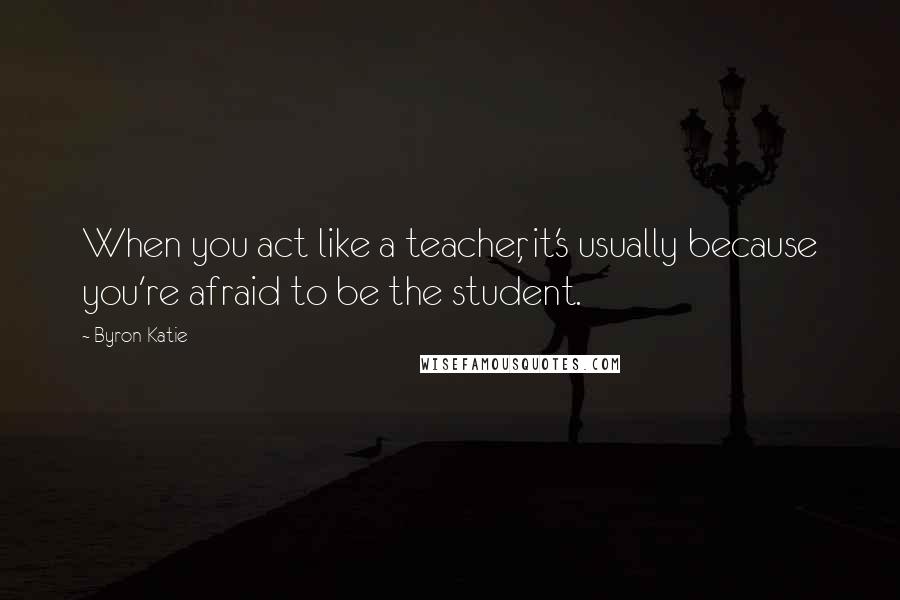 Byron Katie Quotes: When you act like a teacher, it's usually because you're afraid to be the student.