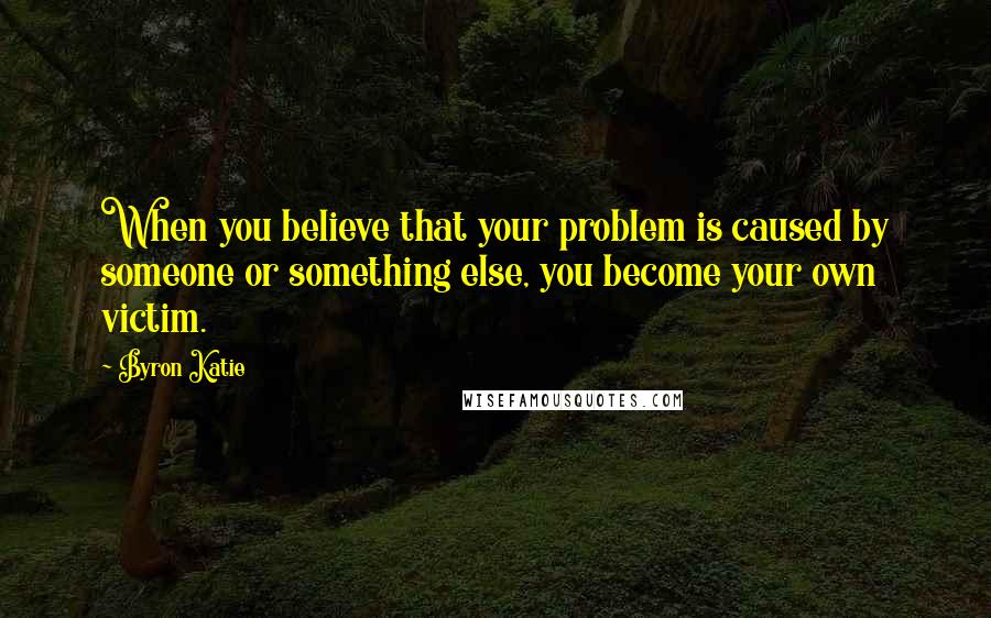 Byron Katie Quotes: When you believe that your problem is caused by someone or something else, you become your own victim.