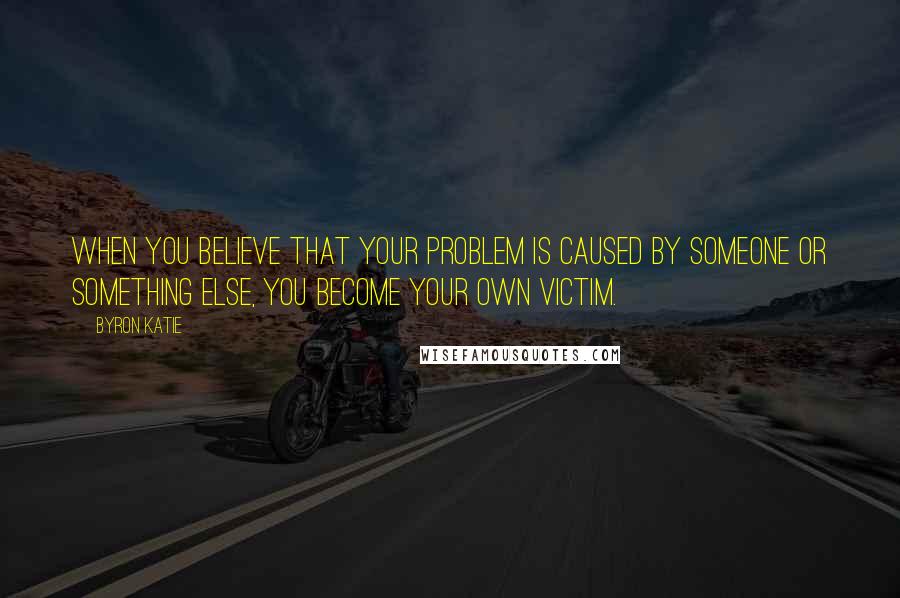 Byron Katie Quotes: When you believe that your problem is caused by someone or something else, you become your own victim.