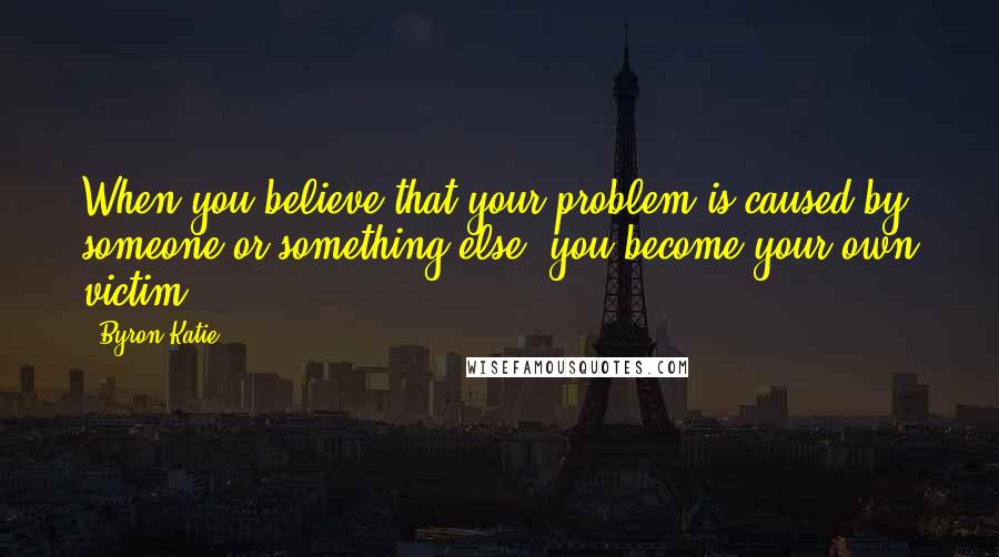 Byron Katie Quotes: When you believe that your problem is caused by someone or something else, you become your own victim.