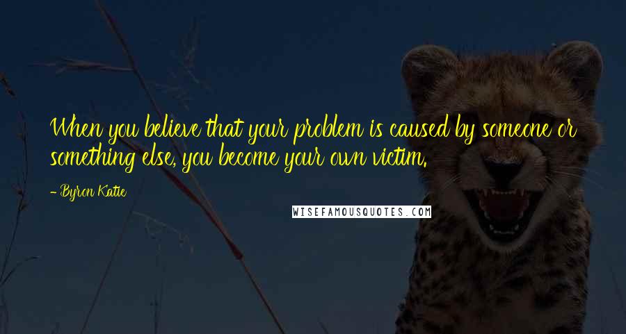 Byron Katie Quotes: When you believe that your problem is caused by someone or something else, you become your own victim.