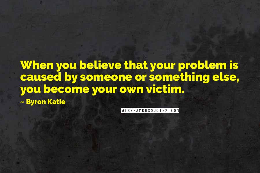 Byron Katie Quotes: When you believe that your problem is caused by someone or something else, you become your own victim.