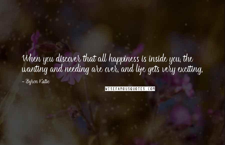 Byron Katie Quotes: When you discover that all happiness is inside you, the wanting and needing are over, and life gets very exciting.