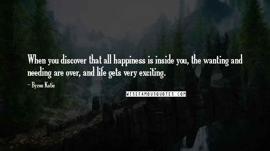Byron Katie Quotes: When you discover that all happiness is inside you, the wanting and needing are over, and life gets very exciting.
