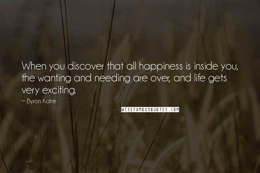 Byron Katie Quotes: When you discover that all happiness is inside you, the wanting and needing are over, and life gets very exciting.