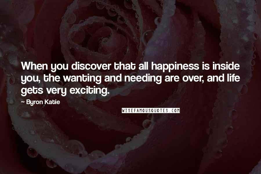 Byron Katie Quotes: When you discover that all happiness is inside you, the wanting and needing are over, and life gets very exciting.