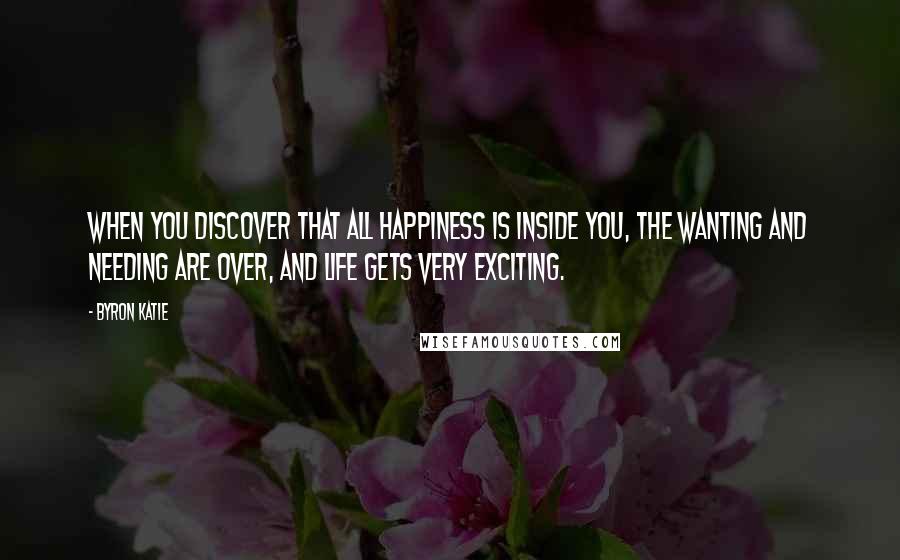 Byron Katie Quotes: When you discover that all happiness is inside you, the wanting and needing are over, and life gets very exciting.