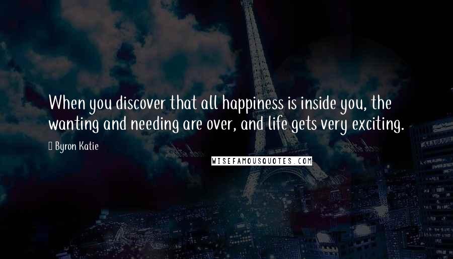 Byron Katie Quotes: When you discover that all happiness is inside you, the wanting and needing are over, and life gets very exciting.
