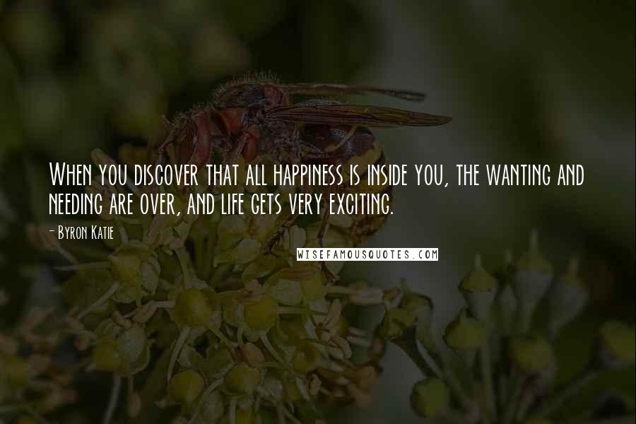 Byron Katie Quotes: When you discover that all happiness is inside you, the wanting and needing are over, and life gets very exciting.