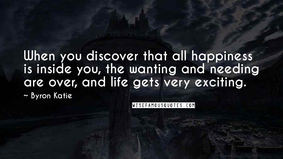 Byron Katie Quotes: When you discover that all happiness is inside you, the wanting and needing are over, and life gets very exciting.