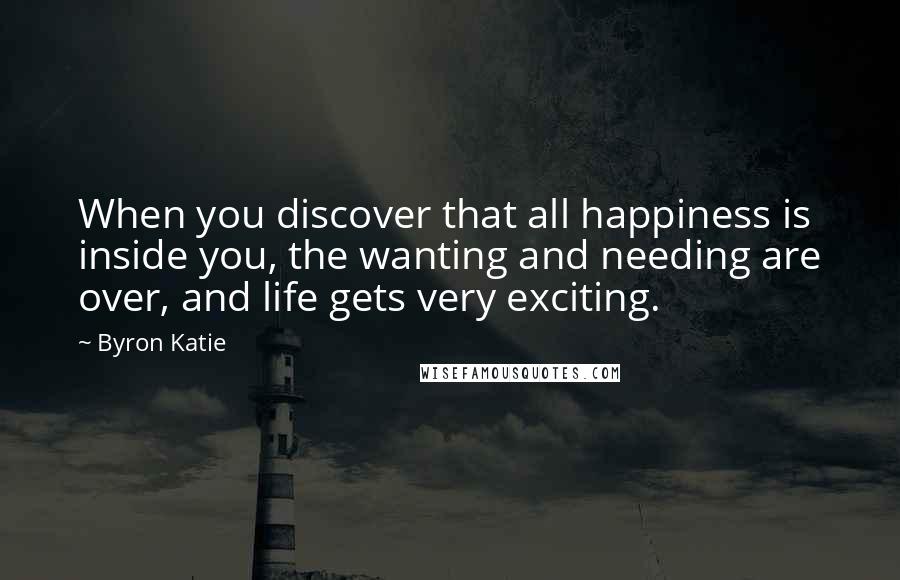Byron Katie Quotes: When you discover that all happiness is inside you, the wanting and needing are over, and life gets very exciting.