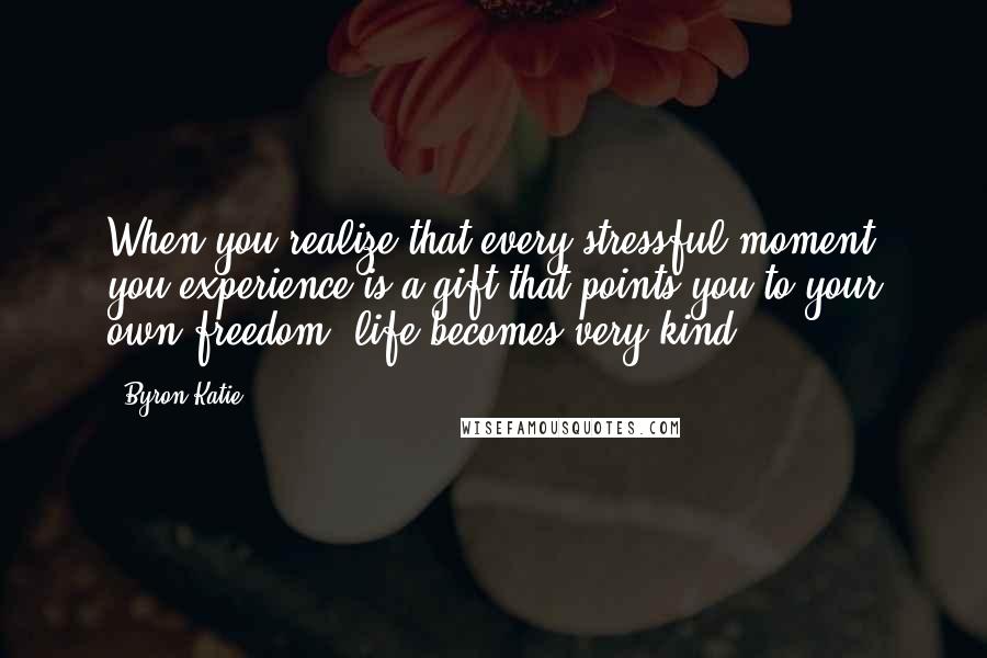 Byron Katie Quotes: When you realize that every stressful moment you experience is a gift that points you to your own freedom, life becomes very kind.