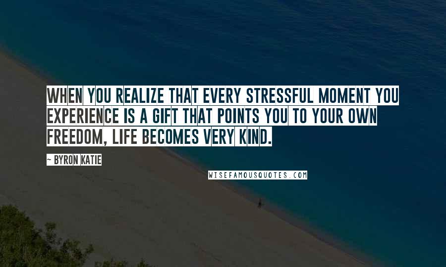 Byron Katie Quotes: When you realize that every stressful moment you experience is a gift that points you to your own freedom, life becomes very kind.