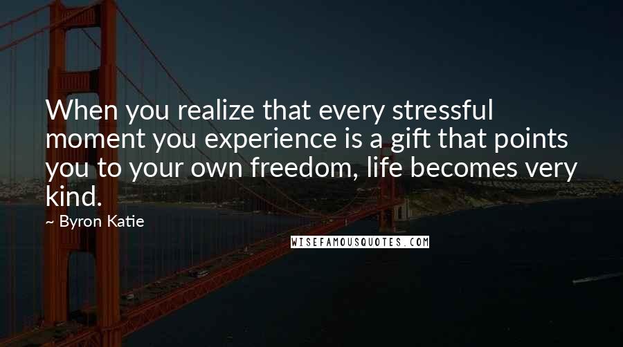 Byron Katie Quotes: When you realize that every stressful moment you experience is a gift that points you to your own freedom, life becomes very kind.