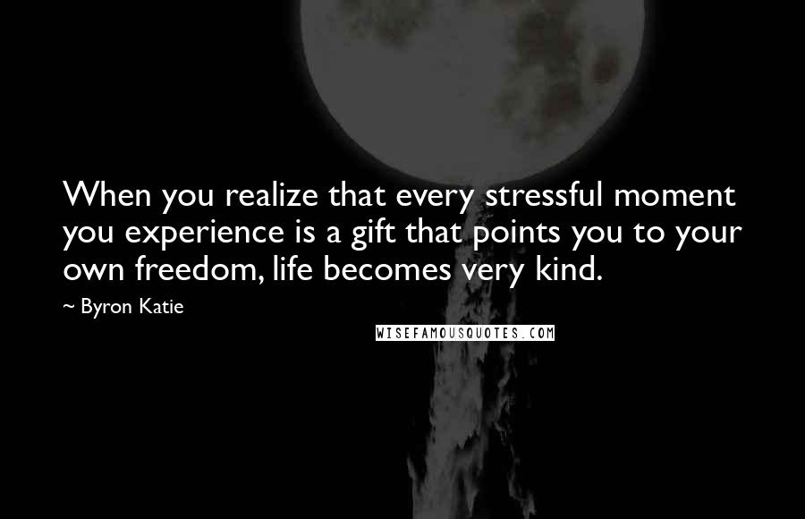 Byron Katie Quotes: When you realize that every stressful moment you experience is a gift that points you to your own freedom, life becomes very kind.