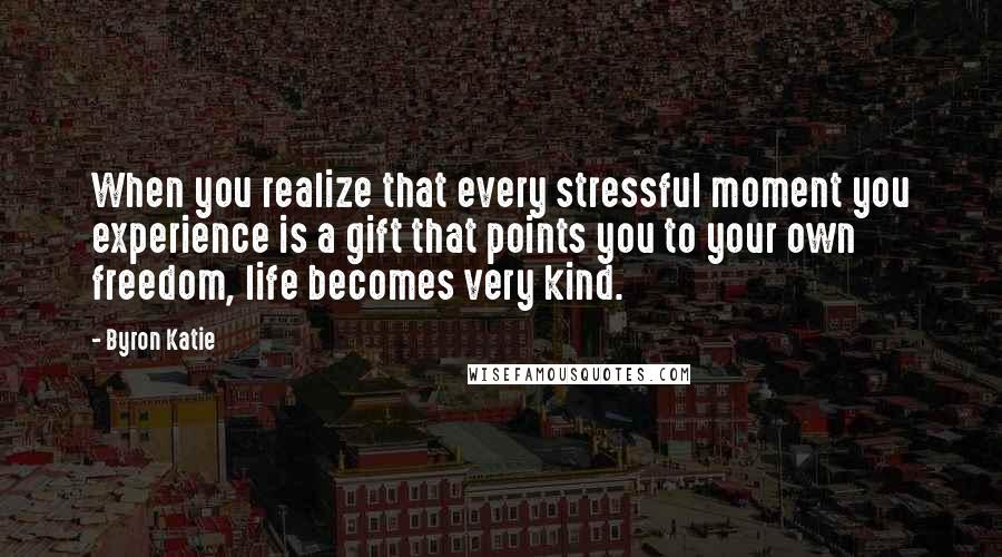 Byron Katie Quotes: When you realize that every stressful moment you experience is a gift that points you to your own freedom, life becomes very kind.