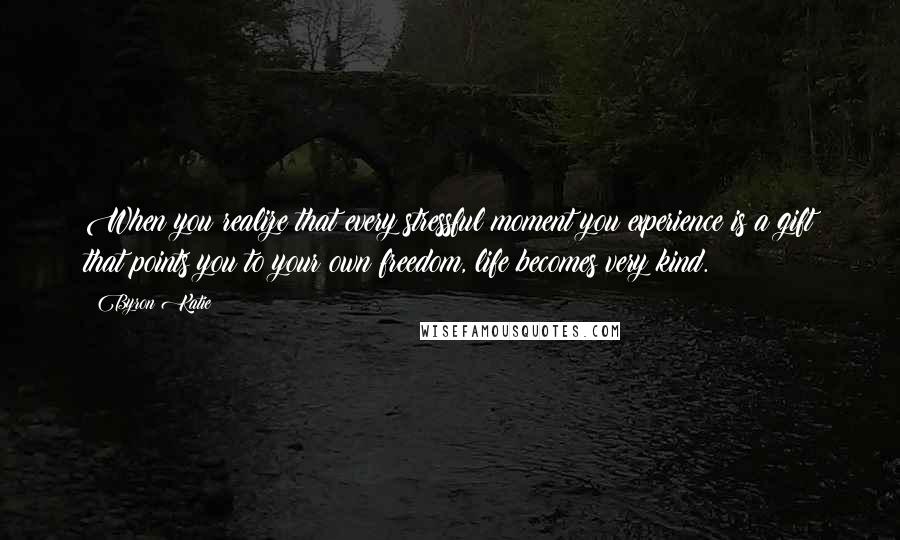 Byron Katie Quotes: When you realize that every stressful moment you experience is a gift that points you to your own freedom, life becomes very kind.