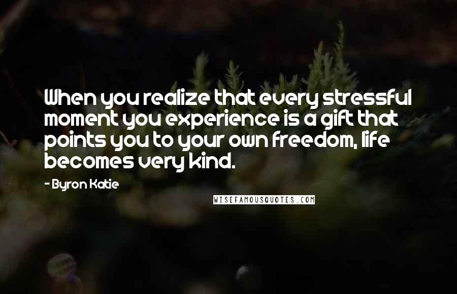 Byron Katie Quotes: When you realize that every stressful moment you experience is a gift that points you to your own freedom, life becomes very kind.