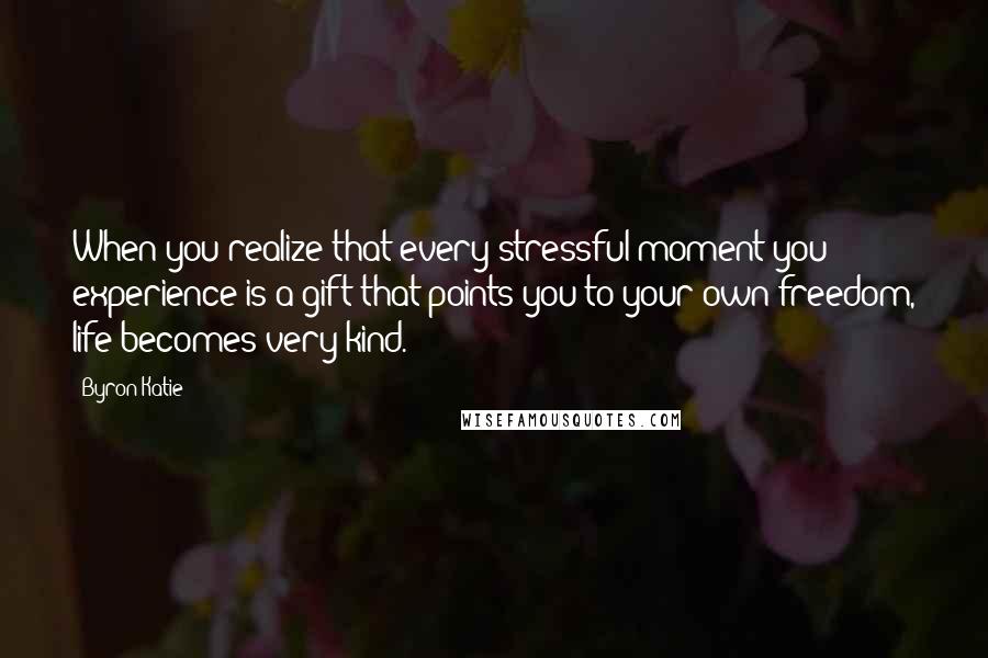 Byron Katie Quotes: When you realize that every stressful moment you experience is a gift that points you to your own freedom, life becomes very kind.