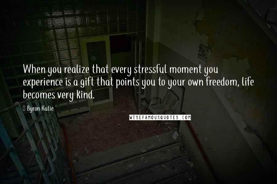 Byron Katie Quotes: When you realize that every stressful moment you experience is a gift that points you to your own freedom, life becomes very kind.