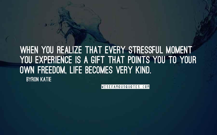 Byron Katie Quotes: When you realize that every stressful moment you experience is a gift that points you to your own freedom, life becomes very kind.