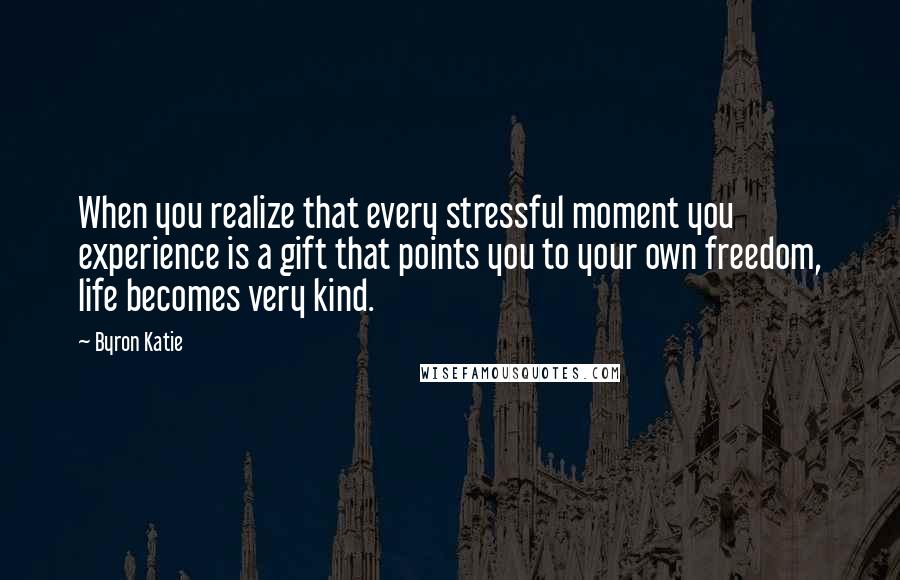 Byron Katie Quotes: When you realize that every stressful moment you experience is a gift that points you to your own freedom, life becomes very kind.