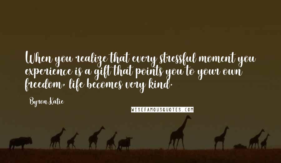 Byron Katie Quotes: When you realize that every stressful moment you experience is a gift that points you to your own freedom, life becomes very kind.