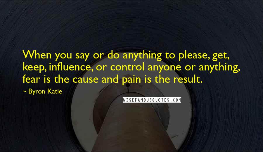 Byron Katie Quotes: When you say or do anything to please, get, keep, influence, or control anyone or anything, fear is the cause and pain is the result.