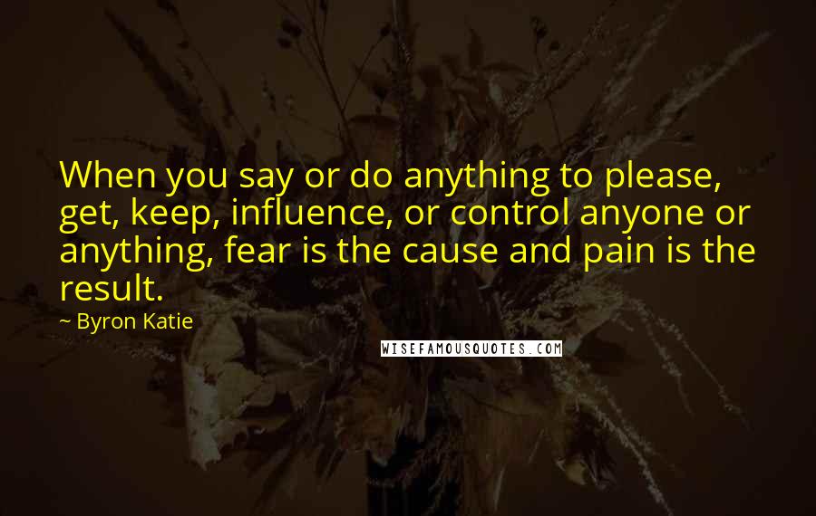 Byron Katie Quotes: When you say or do anything to please, get, keep, influence, or control anyone or anything, fear is the cause and pain is the result.