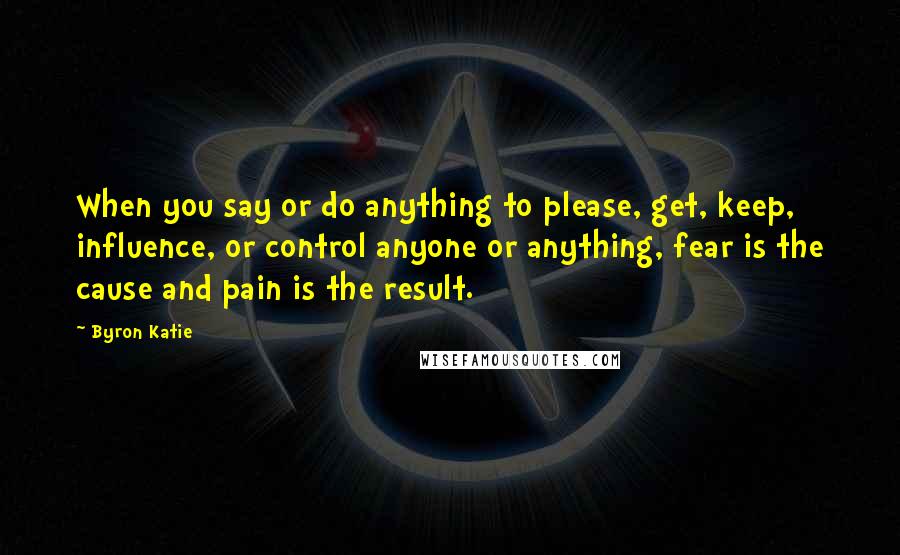 Byron Katie Quotes: When you say or do anything to please, get, keep, influence, or control anyone or anything, fear is the cause and pain is the result.