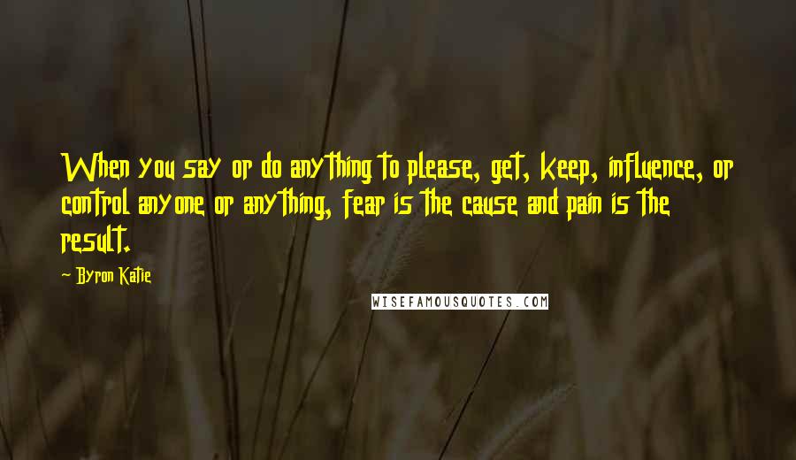 Byron Katie Quotes: When you say or do anything to please, get, keep, influence, or control anyone or anything, fear is the cause and pain is the result.