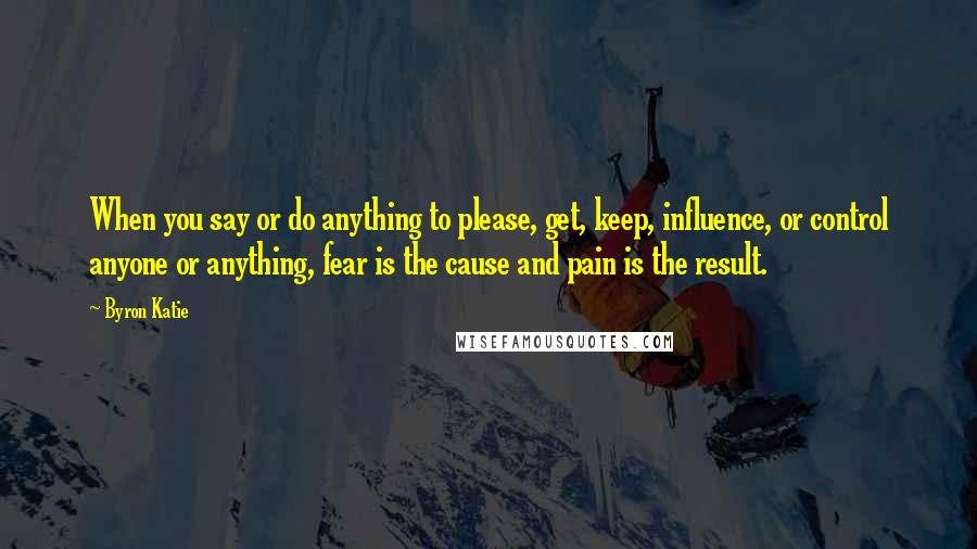 Byron Katie Quotes: When you say or do anything to please, get, keep, influence, or control anyone or anything, fear is the cause and pain is the result.