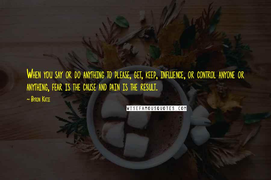 Byron Katie Quotes: When you say or do anything to please, get, keep, influence, or control anyone or anything, fear is the cause and pain is the result.