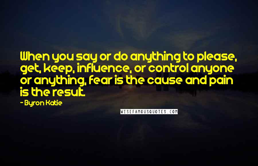Byron Katie Quotes: When you say or do anything to please, get, keep, influence, or control anyone or anything, fear is the cause and pain is the result.