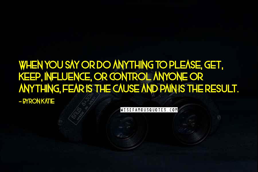 Byron Katie Quotes: When you say or do anything to please, get, keep, influence, or control anyone or anything, fear is the cause and pain is the result.