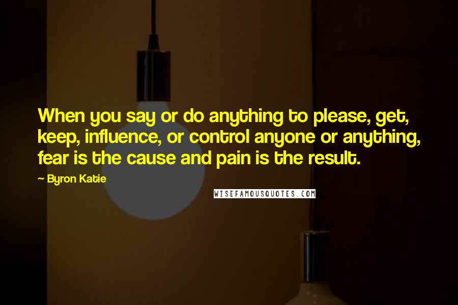 Byron Katie Quotes: When you say or do anything to please, get, keep, influence, or control anyone or anything, fear is the cause and pain is the result.