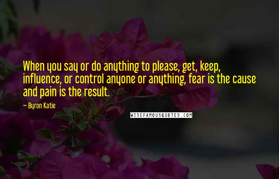 Byron Katie Quotes: When you say or do anything to please, get, keep, influence, or control anyone or anything, fear is the cause and pain is the result.