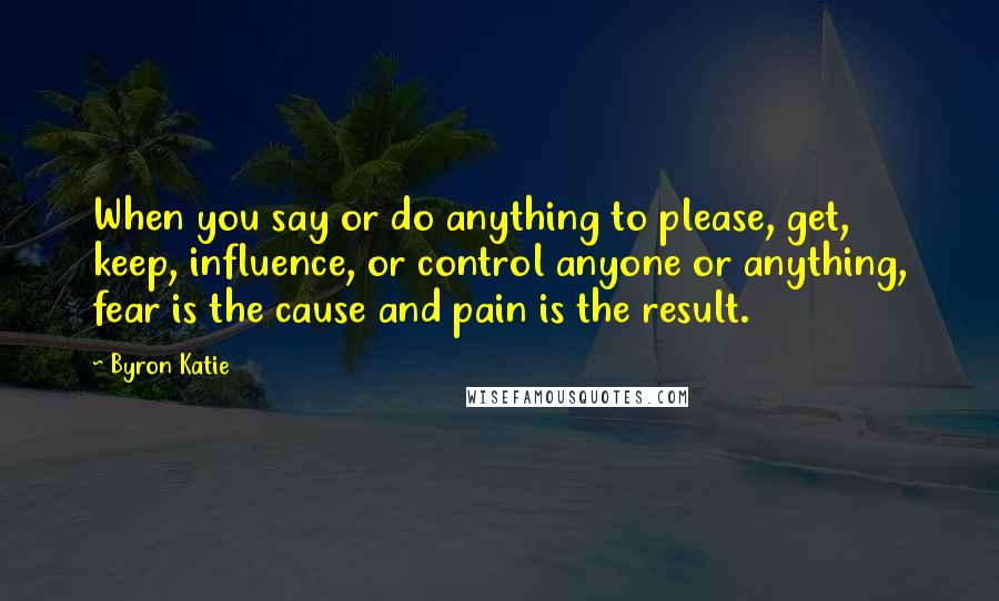 Byron Katie Quotes: When you say or do anything to please, get, keep, influence, or control anyone or anything, fear is the cause and pain is the result.