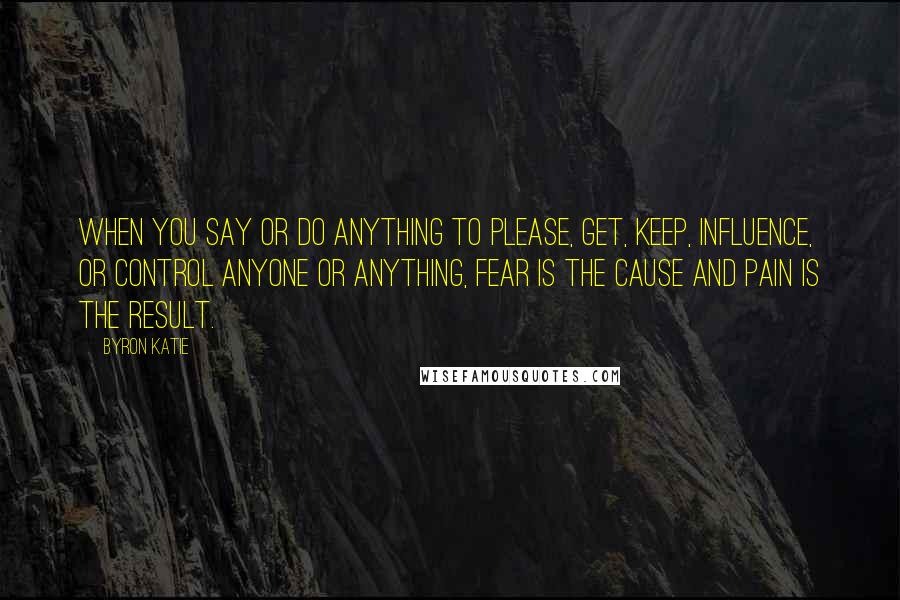 Byron Katie Quotes: When you say or do anything to please, get, keep, influence, or control anyone or anything, fear is the cause and pain is the result.