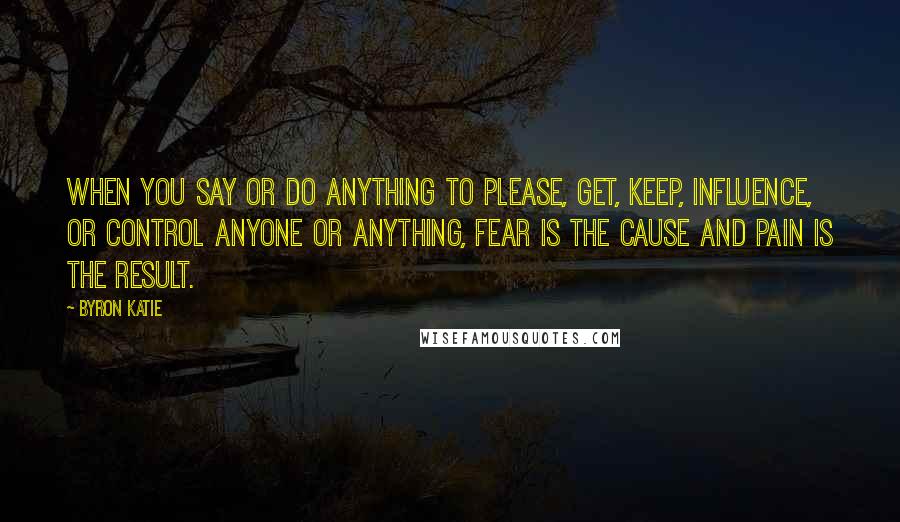 Byron Katie Quotes: When you say or do anything to please, get, keep, influence, or control anyone or anything, fear is the cause and pain is the result.