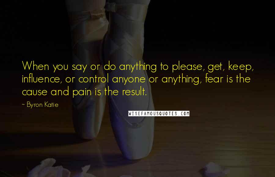 Byron Katie Quotes: When you say or do anything to please, get, keep, influence, or control anyone or anything, fear is the cause and pain is the result.