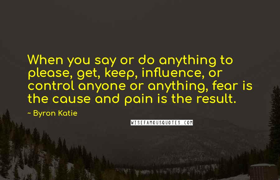 Byron Katie Quotes: When you say or do anything to please, get, keep, influence, or control anyone or anything, fear is the cause and pain is the result.