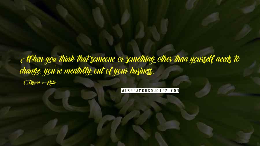 Byron Katie Quotes: When you think that someone or something other than yourself needs to change, you're mentally out of your business.