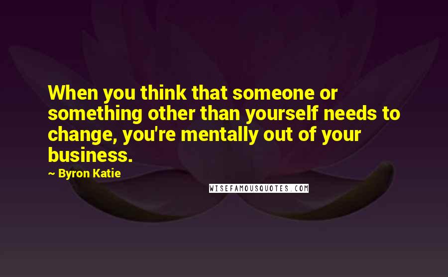 Byron Katie Quotes: When you think that someone or something other than yourself needs to change, you're mentally out of your business.