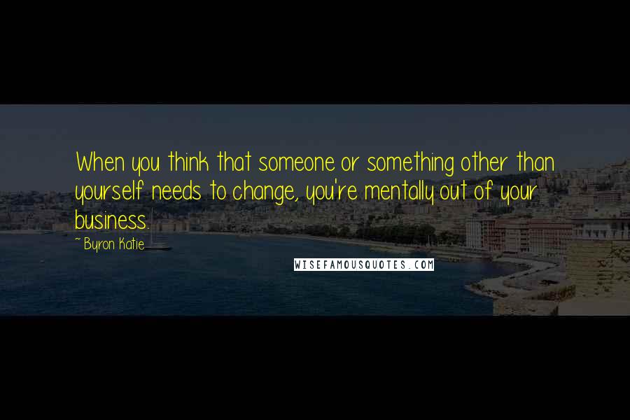 Byron Katie Quotes: When you think that someone or something other than yourself needs to change, you're mentally out of your business.