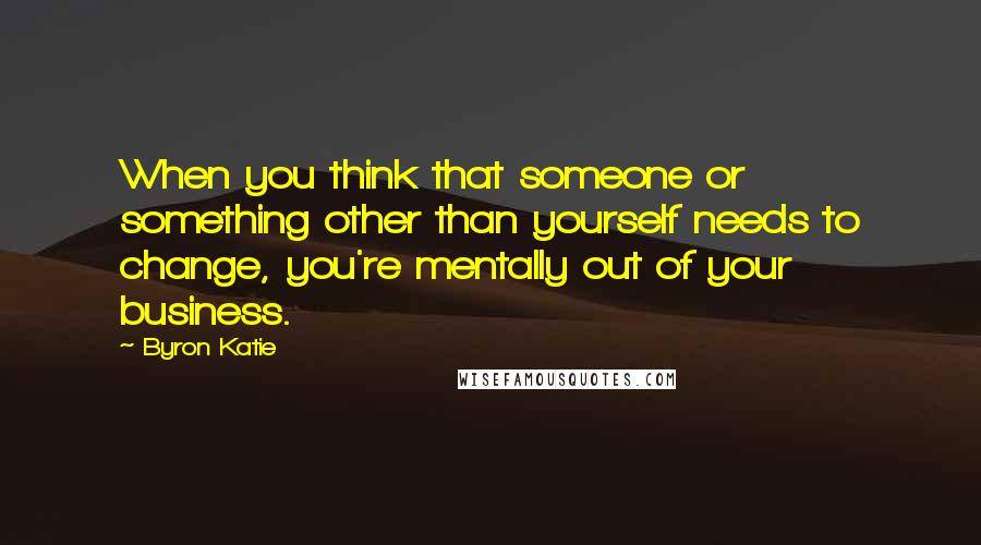 Byron Katie Quotes: When you think that someone or something other than yourself needs to change, you're mentally out of your business.