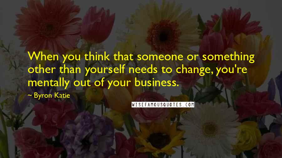 Byron Katie Quotes: When you think that someone or something other than yourself needs to change, you're mentally out of your business.